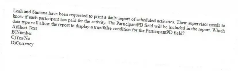 Leah and Santana have been requested to print a daily report of scheduled activities. Their supervisor needs to know if each participant has paid for the activity. The ParticipantPD field will be included in the report. Which data type will allow the report to display a true/false condition for the ParticipantPD field?
A)Short Text
B)Number
C)Yes/No
D)Currency