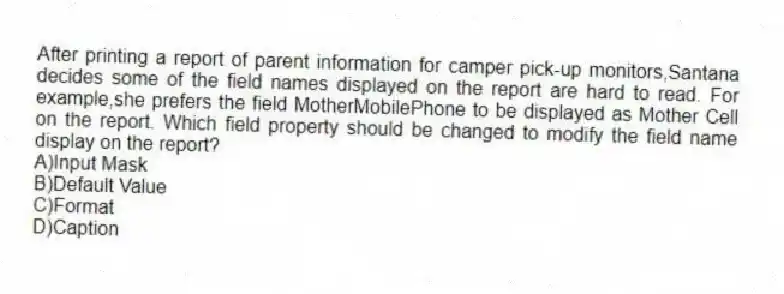 After printing a report of parent information for camper pick-up monitors,Santana decides some of the field names displayed on the report are hard to read. For example,she prefers the field MotherMobilePhone to be displayed as Mother Cell on the report. Which field property should be changed to modify the field name display on the report?
A)Input Mask
B)Default Value
C)Format
D)Caption