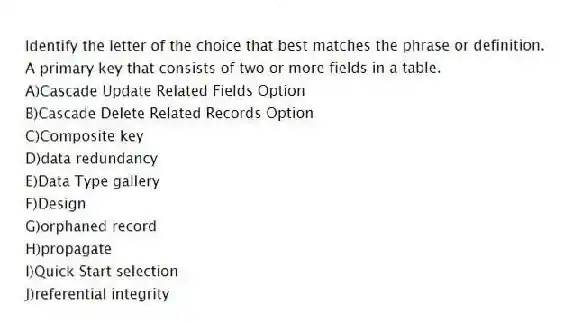 Identify the letter of the choice that best matches the phrase or definition.
-A primary key that consists of two or more fields in a table.
A)Cascade Update Related Fields Option
B)Cascade Delete Related Records Option
C)Composite key
D)data redundancy
E)Data Type gallery
F)Design
G)orphaned record
H)propagate
I)Quick Start selection
J)referential integrity