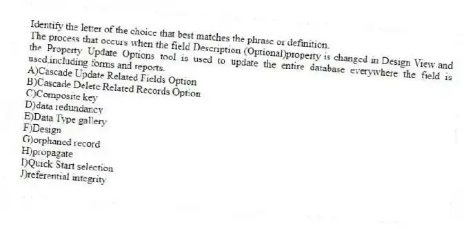 Identify the letter of the choice that best matches the phrase or definition.
-The process that occurs when the field Description (Optional)property is changed in Design View and the Property Update Options tool is used to update the entire database everywhere the field is used,including forms and reports.
A)Cascade Update Related Fields Option
B)Cascade Delete Related Records Option
C)Composite key
D)data redundancy
E)Data Type gallery
F)Design
G)orphaned record
H)propagate
I)Quick Start selection
J)referential integrity