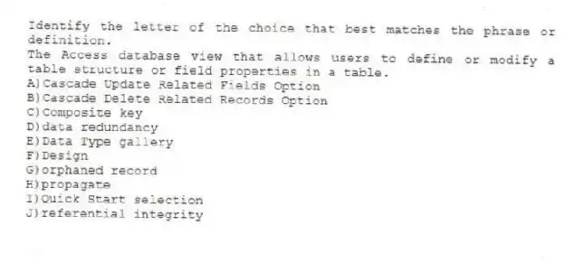Identify the letter of the choice that best matches the phrase or definition.
-The Access database view that allows users to define or modify a table structure or field properties in a table.
A)Cascade Update Related Fields Option
B)Cascade Delete Related Records Option
C)Composite key
D)data redundancy
E)Data Type gallery
F)Design
G)orphaned record
H)propagate
I)Quick Start selection
J)referential integrity