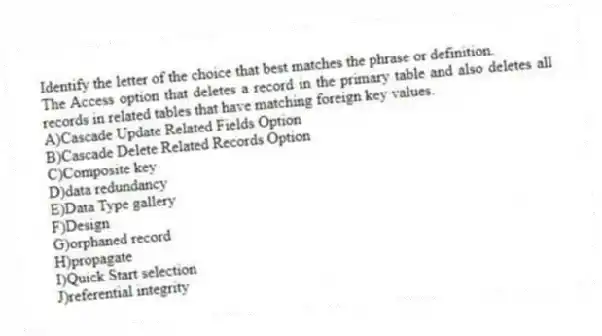 Identify the letter of the choice that best matches the phrase or definition.
-The Access option that deletes a record in the primary table and also deletes all records in related tables that have matching foreign key values.
A)Cascade Update Related Fields Option
B)Cascade Delete Related Records Option
C)Composite key
D)data redundancy
E)Data Type gallery
F)Design
G)orphaned record
H)propagate
I)Quick Start selection
J)referential integrity