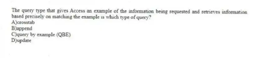 The query type that gives Access an example of the information being requested and retrieves information based precisely on matching the example is which type of query?
A)crosstab
B)append
C)query by example (QBE)
D)update