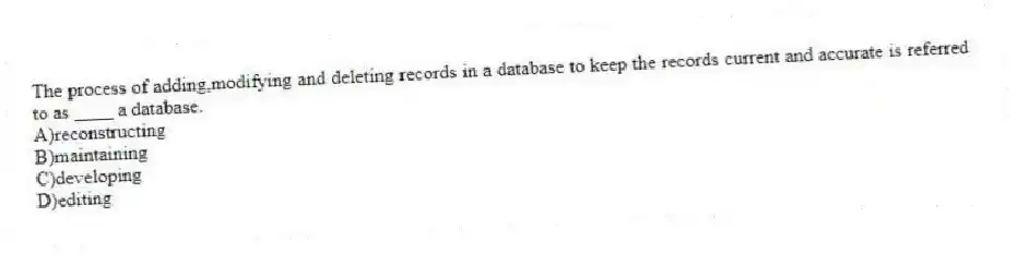 The process of adding,modifying and deleting records in a database to keep the records current and accurate is referred to as ____ a database.
A)reconstructing
B)maintaining
C)developing
D)editing