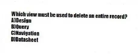 Which view must be used to delete an entire record?
A)Design
B)Query
C)Navigation
D)Datasheet