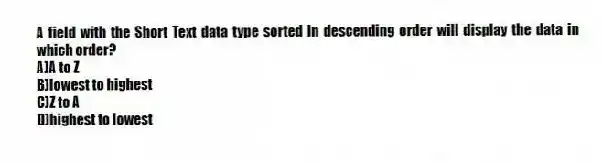 A field with the Short Text data type sorted in descending order will display the data in which order?
A)A to Z
B)lowest to highest
C)Z to A
D)highest to lowest