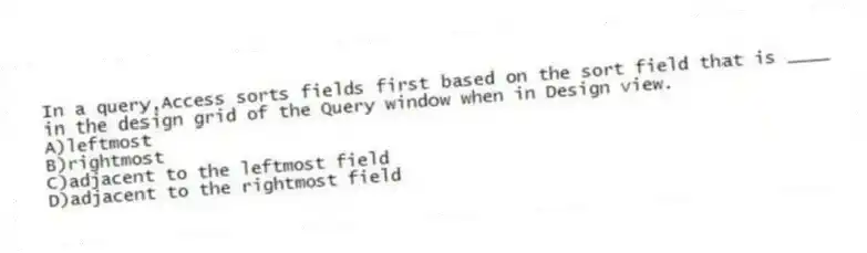 In a query,Access sorts fields first based on the sort field that is ____ in the design grid of the Query window when in Design view.
A)leftmost
B)rightmost
C)adjacent to the leftmost field
D)adjacent to the rightmost field
