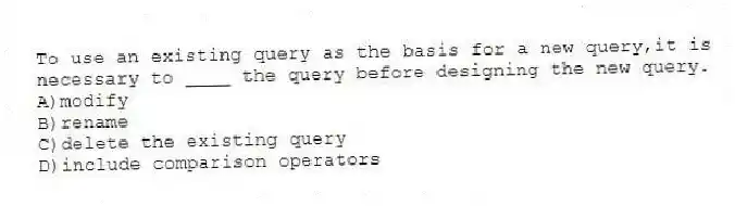 To use an existing query as the basis for a new query,it is necessary to ____ the query before designing the new query.
A)modify
B)rename
C)delete the existing query
D)include comparison operators
