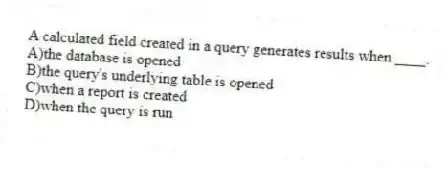 A calculated field created in a query generates results when ____.
A)the database is opened
B)the query's underlying table is opened
C)when a report is created
D)when the query is run
