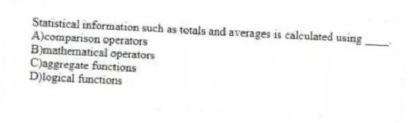 Statistical information such as totals and averages is calculated using ____.
A)comparison operators
B)mathematical operators
C)aggregate functions
D)logical functions