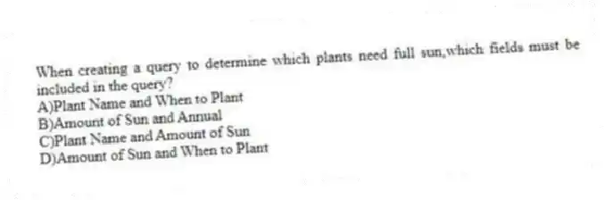 When creating a query to determine which plants need full sun,which fields must be included in the query?
A)Plant Name and When to Plant
B)Amount of Sun and Annual
C)Plant Name and Amount of Sun
D)Amount of Sun and When to Plant