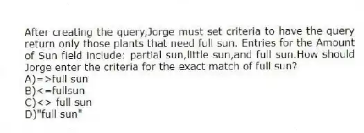 After creating the query,Jorge must set criteria to have the query return only those plants that need full sun. Entries for the Amount of Sun field include: partial sun,little sun,and full sun.How should Jorge enter the criteria for the exact match of full sun?
A)=>full sun
B)<=fullsun
C)<> full sun
D)"full sun"