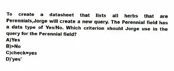 To create a datasheet that lists all herbs that are Perennials,Jorge will create a new query. The Perennial field has a data type of Yes/No. Which criterion should Jorge use in the query for the Perennial field?
A)Yes
B)>No
C)check=yes
D)'yes'
