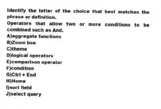 Identify the letter of the choice that best matches the phrase or definition.
-Operators that allow two or more conditions to be combined such as And.
A)aggregate functions
B)Zoom box
C)theme
D)logical operators
E)comparison operator
F)condition
G)Ctrl + End
H)Home
I)sort field
J)select query