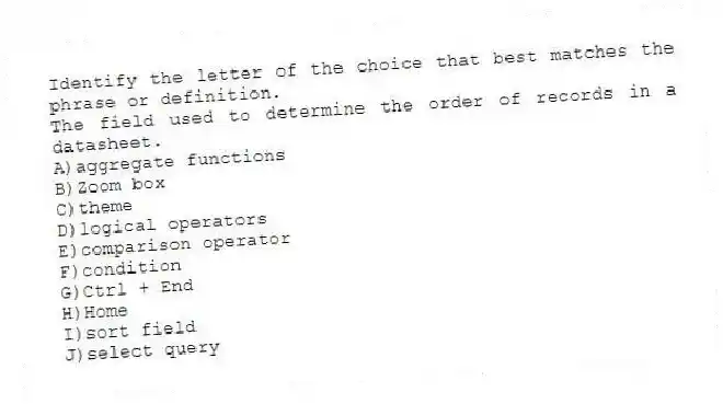 Identify the letter of the choice that best matches the phrase or definition.
-The field used to determine the order of records in a datasheet.
A)aggregate functions
B)Zoom box
C)theme
D)logical operators
E)comparison operator
F)condition
G)Ctrl + End
H)Home
I)sort field
J)select query