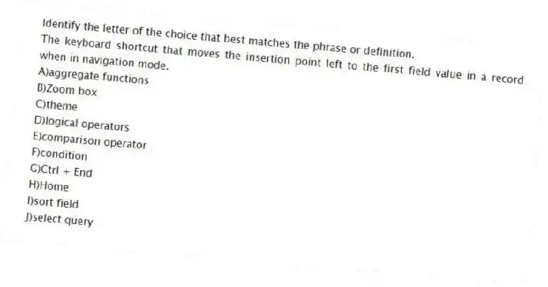 Identify the letter of the choice that best matches the phrase or definition.
-The keyboard shortcut that moves the insertion point left to the first field value in a record when in navigation mode.
A)aggregate functions
B)Zoom box
C)theme
D)logical operators
E)comparison operator
F)condition
G)Ctrl + End
H)Home
I)sort field
J)select query