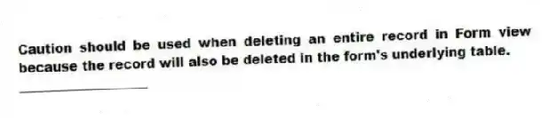 Caution should be used when deleting an entire record in Form view because the record will also be deleted in the form's underlying table.
____________________