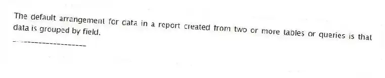 The default arrangement for data in a report created from two or more tables or queries is that data is grouped by field.
____________________