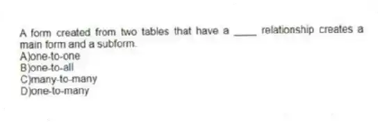 A form created from two tables that have a ____ relationship creates a main form and a subform.
A)one-to-one
B)one-to-all
C)many-to-many
D)one-to-many