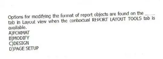 Options for modifying the format of report objects are found on the ____ tab in Layout view when the contextual REPORT LAYOUT TOOLS tab is available.
A)FORMAT
B)MODIFY
C)DESIGN
D)PAGE SETUP