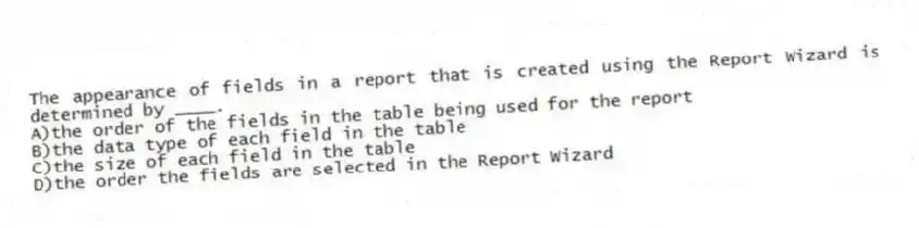 The appearance of fields in a report that is created using the Report Wizard is determined by ____.
A)the order of the fields in the table being used for the report
B)the data type of each field in the table
C)the size of each field in the table
D)the order the fields are selected in the Report Wizard