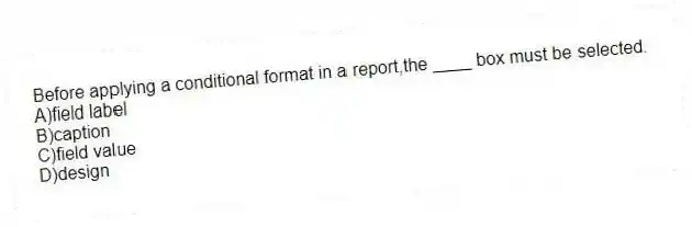 Before applying a conditional format in a report,the ____ box must be selected.
A)field label
B)caption
C)field value
D)design
