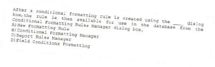 After a conditional formatting rule is created using the ____ dialog box,the rule is then available for use in the database from the Conditional Formatting Rules Manager dialog box.
A)New Formatting Rule
B)Conditional Formatting Manager
C)Report Rules Manager
D)Field Conditions Formatting