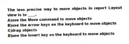 The less precise way to move objects in report Layout view is to ____.
A)use the Move command to move objects
B)use the arrow keys on the keyboard to move objects
C)drag objects
D)use the insert key on the keyboard to move objects