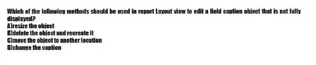 Which of the following methods should be used in report Layout view to edit a field caption object that is not fully displayed?
A)resize the object
B)delete the object and recreate it
C)move the object to another location
D)change the caption