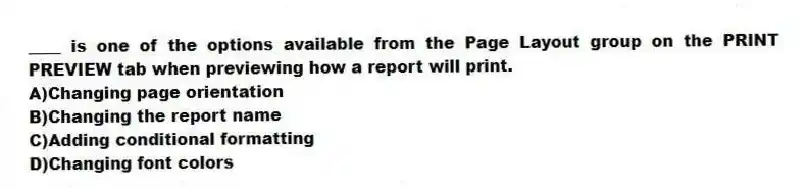 ____ is one of the options available from the Page Layout group on the PRINT PREVIEW tab when previewing how a report will print.
A)Changing page orientation
B)Changing the report name
C)Adding conditional formatting
D)Changing font colors