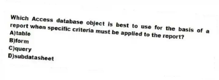 Which Access database object is best to use for the basis of a report when specific criteria must be applied to the report?
A)table
B)form
C)query
D)subdatasheet