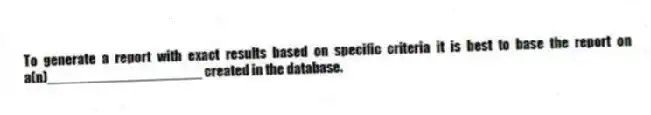 To generate a report with exact results based on specific criteria it is best to base the report on a(n)____________________ created in the database.