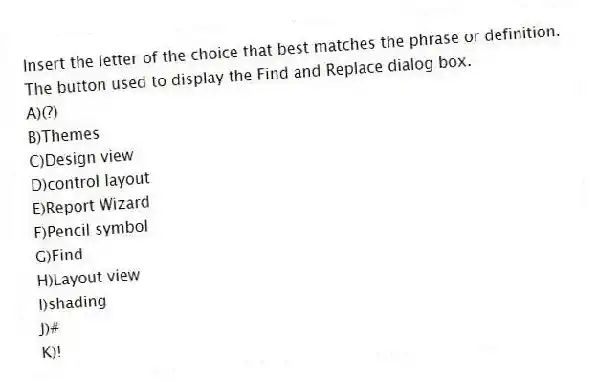 Insert the letter of the choice that best matches the phrase or definition.
-The button used to display the Find and Replace dialog box.
A)(?)
B)Themes
C)Design view
D)control layout
E)Report Wizard
F)Pencil symbol
G)Find
H)Layout view
I)shading
J)#
K)!
