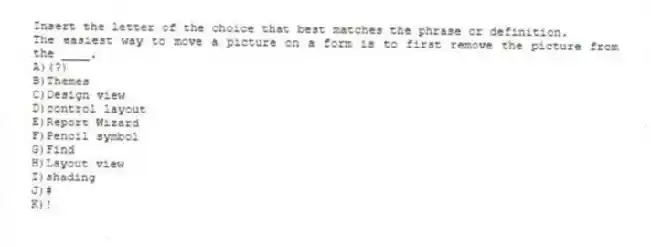 Insert the letter of the choice that best matches the phrase or definition.
-The easiest way to move a picture on a form is to first remove the picture from the ____.
A)(?)
B)Themes
C)Design view
D)control layout
E)Report Wizard
F)Pencil symbol
G)Find
H)Layout view
I)shading
J)#
K)!