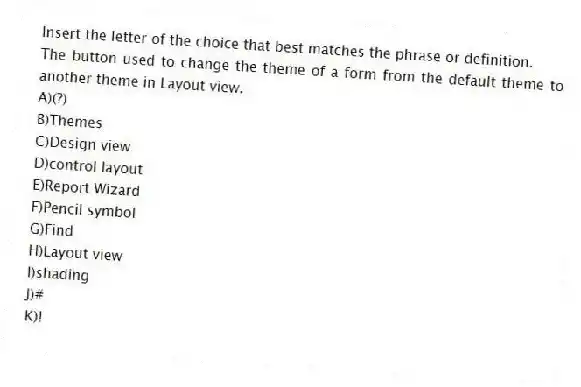 Insert the letter of the choice that best matches the phrase or definition.
-The button used to change the theme of a form from the default theme to another theme in Layout view.
A)(?)
B)Themes
C)Design view
D)control layout
E)Report Wizard
F)Pencil symbol
G)Find
H)Layout view
I)shading
J)#
K)!