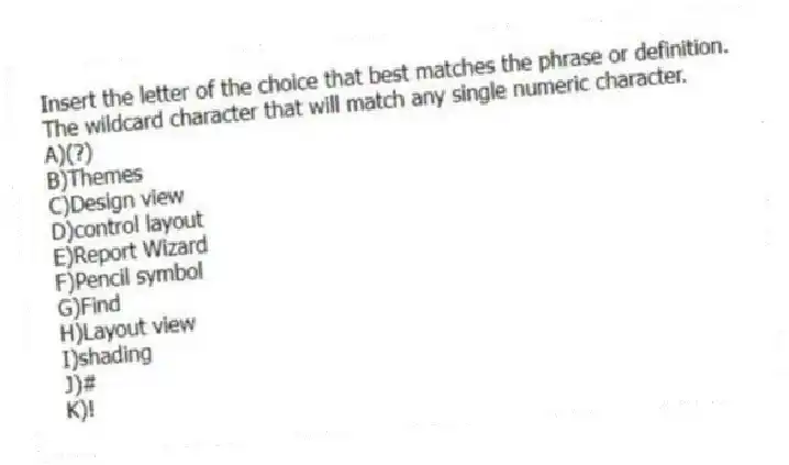 Insert the letter of the choice that best matches the phrase or definition.
-The wildcard character that will match any single numeric character.
A)(?)
B)Themes
C)Design view
D)control layout
E)Report Wizard
F)Pencil symbol
G)Find
H)Layout view
I)shading
J)#
K)!