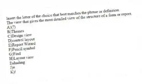 Insert the letter of the choice that best matches the phrase or definition.
-The view that gives the most detailed view of the structure of a form or report.
A)(?)
B)Themes
C)Design view
D)control layout
E)Report Wizard
F)Pencil symbol
G)Find
H)Layout view
I)shading
J)#
K)!