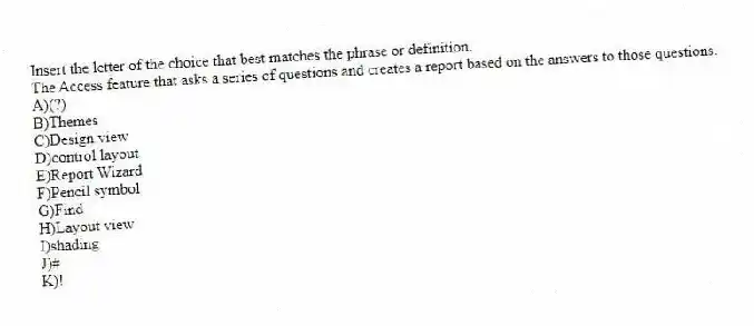 Insert the letter of the choice that best matches the phrase or definition.
-The Access feature that asks a series of questions and creates a report based on the answers to those questions.
A)(?)
B)Themes
C)Design view
D)control layout
E)Report Wizard
F)Pencil symbol
G)Find
H)Layout view
I)shading
J)#
K)!