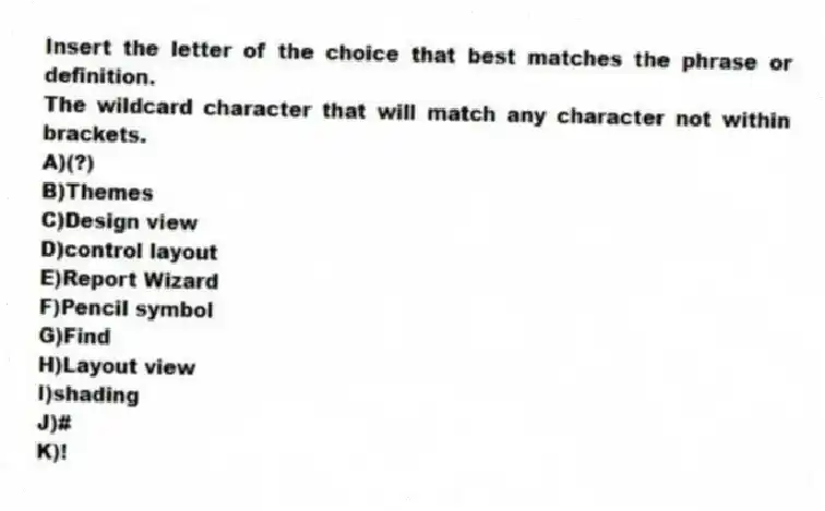 Insert the letter of the choice that best matches the phrase or definition.
-The wildcard character that will match any character not within brackets.
A)(?)
B)Themes
C)Design view
D)control layout
E)Report Wizard
F)Pencil symbol
G)Find
H)Layout view
I)shading
J)#
K)!