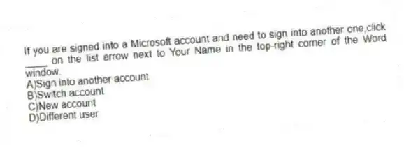 If you are signed into a Microsoft account and need to sign into another one,click ____ on the list arrow next to Your Name in the top-right corner of the Word window.
A)Sign into another account
B)Switch account
C)New account
D)Different user
