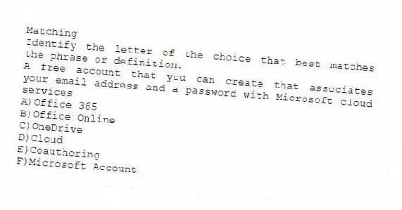 Matching
Identify the letter of the choice that best matches the phrase or definition.
-A free account that you can create that associates your email address and a password with Microsoft cloud services
A)Office 365
B)Office Online
C)OneDrive
D)Cloud
E)Coauthoring
F)Microsoft Account