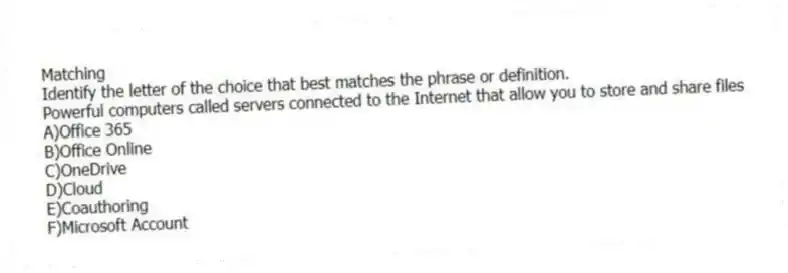 Matching
Identify the letter of the choice that best matches the phrase or definition.
-Powerful computers called servers connected to the Internet that allow you to store and share files
A)Office 365
B)Office Online
C)OneDrive
D)Cloud
E)Coauthoring
F)Microsoft Account