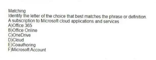 Matching
Identify the letter of the choice that best matches the phrase or definition.
-A subscription to Microsoft cloud applications and services
A)Office 365
B)Office Online
C)OneDrive
D)Cloud
E)Coauthoring
F)Microsoft Account