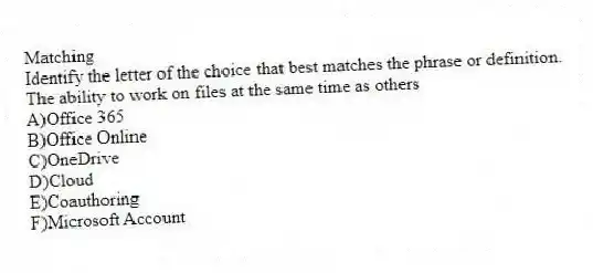 Matching
Identify the letter of the choice that best matches the phrase or definition.
-The ability to work on files at the same time as others
A)Office 365
B)Office Online
C)OneDrive
D)Cloud
E)Coauthoring
F)Microsoft Account