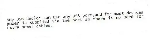 Any USB device can use any USB port,and for most devices power is supplied via the port so there is no need for extra power cables.