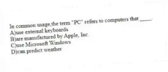 In common usage,the term "PC" refers to computers that ____.
A)use external keyboards
B)are manufactured by Apple, Inc.
C)use Microsoft Windows
D)can predict weather