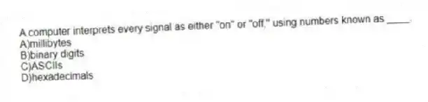 A computer interprets every signal as either "on" or "off," using numbers known as ____.
A)millibytes
B)binary digits
C)ASCIIs
D)hexadecimals