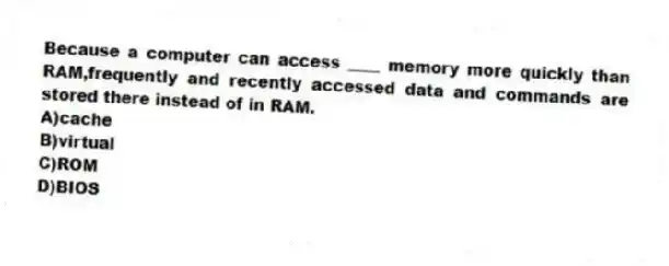 Because a computer can access ____ memory more quickly than RAM,frequently and recently accessed data and commands are stored there instead of in RAM.
A)cache
B)virtual
C)ROM
D)BIOS