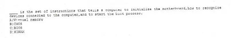 ____ is the set of instructions that tells a computer to initialize the motherboard,how to recognize devices connected to the computer,and to start the boot process.
A)Virtual memory
B)CMOS
C)BIOS
D)SDRAM