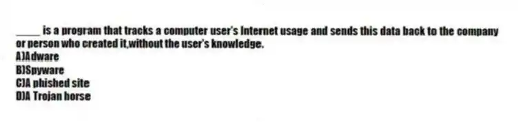 ____ is a program that tracks a computer user's Internet usage and sends this data back to the company or person who created it,without the user's knowledge.
A)Adware
B)Spyware
C)A phished site
D)A Trojan horse